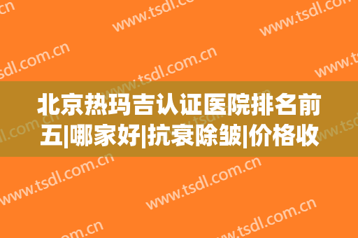 北京热玛吉认证医院排名前五|哪家好|抗衰除皱|价格收费一览！(热玛吉除皱效果怎么样)