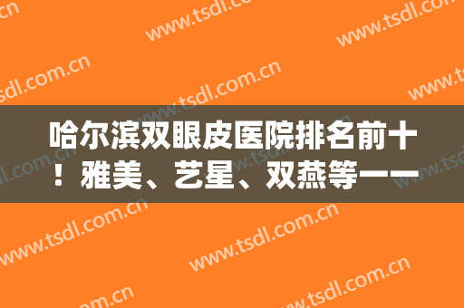 哈尔滨双眼皮医院排名前十！雅美、艺星、双燕等一一收尾十强！(哈尔滨知名度双眼皮)