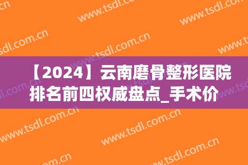 【2024】云南磨骨整形医院排名前四权威盘点_手术价格表案例收好了(昆明磨骨手术多少钱)