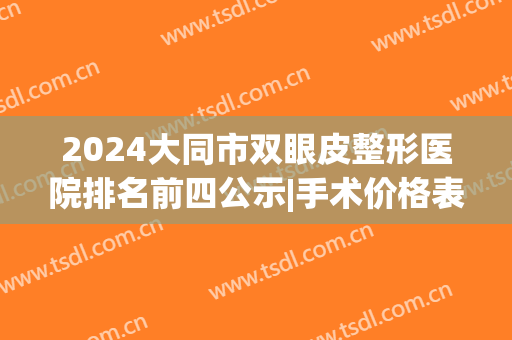 2024大同市双眼皮整形医院排名前四公示|手术价格表|案例全新预览(大庆哪家医院做双眼皮最好)