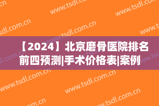 【2024】北京磨骨医院排名前四预测|手术价格表|案例在线公示(北京磨骨医院排前3名的都是谁)