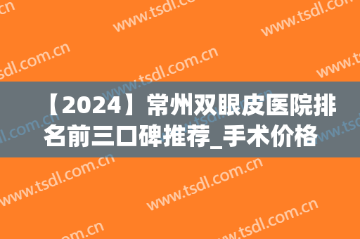【2024】常州双眼皮医院排名前三口碑推荐_手术价格|案例在线参考(常州割双眼皮最好的医院)
