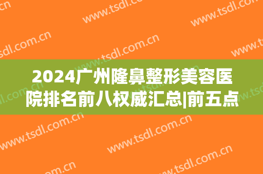 2024广州隆鼻整形美容医院排名前八权威汇总|前五点评|前三正式公开