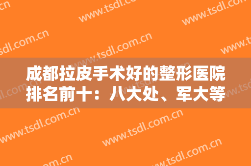 成都拉皮手术好的整形医院排名前十：八大处、军大等技术对比谁更好？