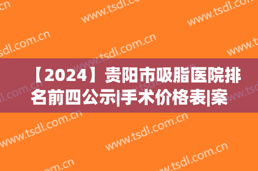【2024】贵阳市吸脂医院排名前四公示|手术价格表|案例果查询(贵阳吸脂哪家医院好)