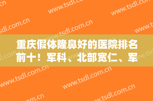 重庆假体隆鼻好的医院排名前十！军科、北部宽仁、军美等不吹不黑！(重庆哪家整形医院隆鼻最好)