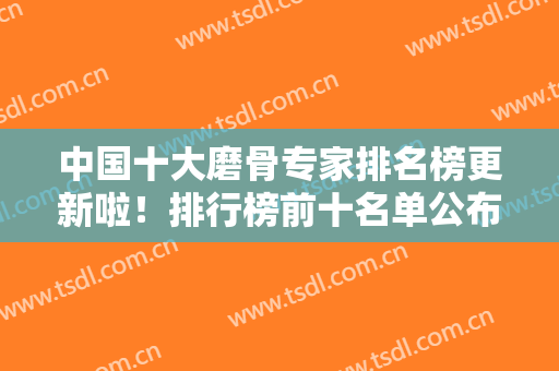 中国十大磨骨专家排名榜更新啦！排行榜前十名单公布！张笑天、何照华领衔