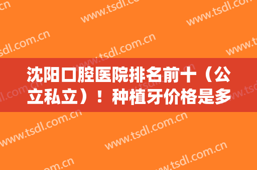 沈阳口腔医院排名前十（公立私立）！种植牙价格是多少？(沈阳市哪家口腔医院种植牙好)
