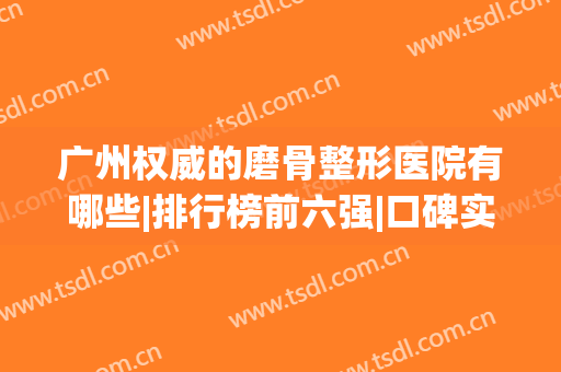 广州权威的磨骨整形医院有哪些|排行榜前六强|口碑实力及价格公开(广州磨骨医院哪家好)