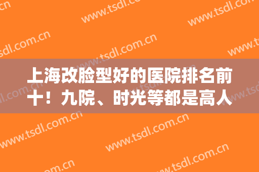 上海改脸型好的医院排名前十！九院、时光等都是高人气磨骨机构！(上海整容比较权威的医院)