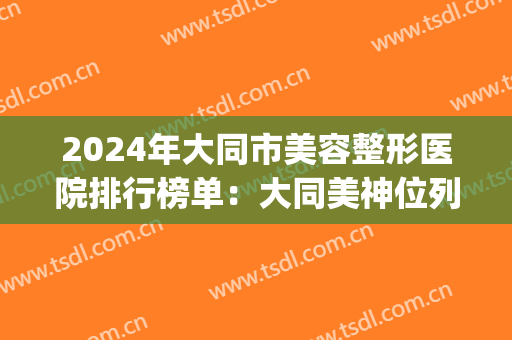 2024年大同市美容整形医院排行榜单：大同美神位列榜首(大同最好的整形美容医院)