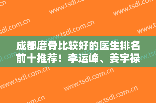 成都磨骨比较好的医生排名前十推荐！李运峰、姜宇禄等业内大咖任选！