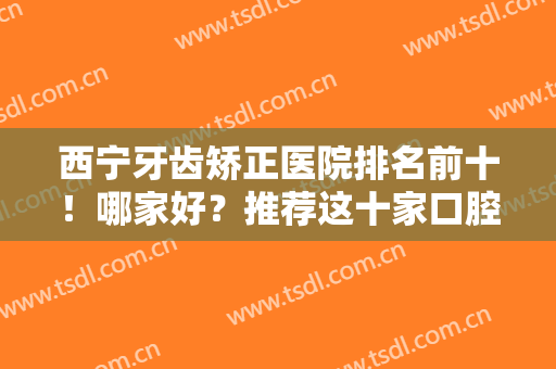 西宁牙齿矫正医院排名前十！哪家好？推荐这十家口腔医院！又好又便宜
