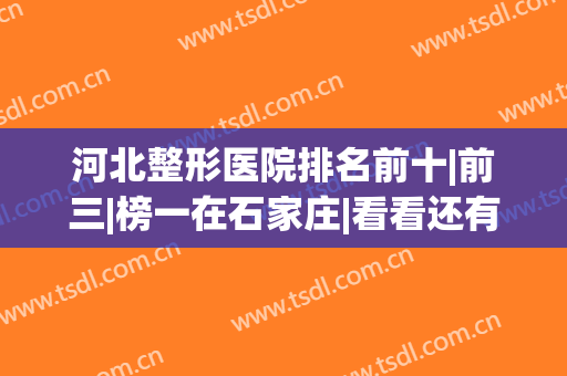 河北整形医院排名前十|前三|榜一在石家庄|看看还有哪个地区？(河北整形美容医院排名前十位)