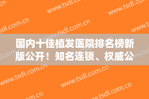 国内十佳植发医院排名榜新版公开！知名连锁、权威公立都有推荐！(全国有名的植发医院)