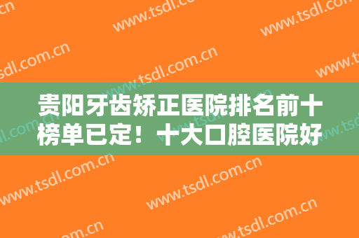 贵阳牙齿矫正医院排名前十榜单已定！十大口腔医院好评推荐！便宜又好