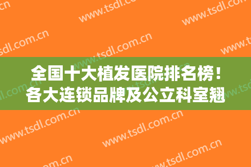 全国十大植发医院排名榜！各大连锁品牌及公立科室翘首以盼！(植发医疗机构排名)