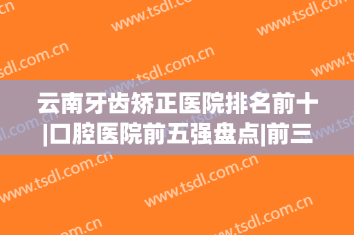 云南牙齿矫正医院排名前十|口腔医院前五强盘点|前三的名单已经发布