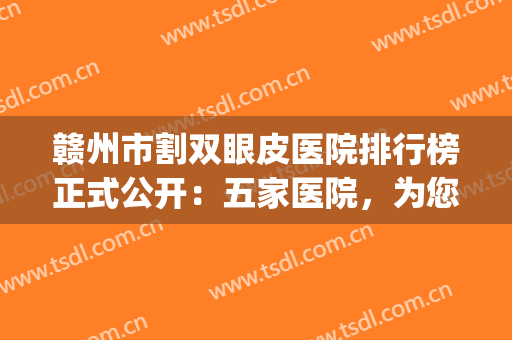 赣州市割双眼皮医院排行榜正式公开：五家医院，为您打造精美五官！(赣州附属医院割双眼皮)