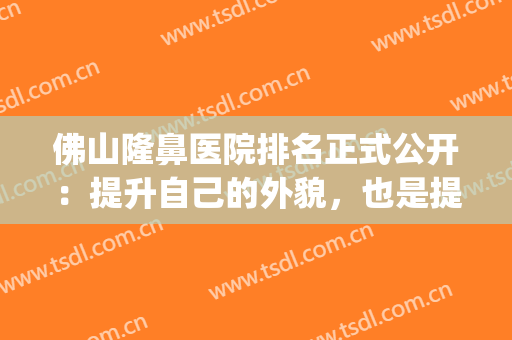 佛山隆鼻医院排名正式公开：提升自己的外貌，也是提升自己的自信(佛山隆鼻整容哪家好)