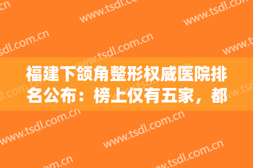 福建下颌角整形权威医院排名公布：榜上仅有五家，都是精品医院！(福建正规整形医院排行榜)