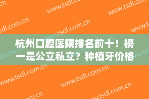 杭州口腔医院排名前十！榜一是公立私立？种植牙价格清单对比！(杭州公立医院种牙哪个地方最实惠)