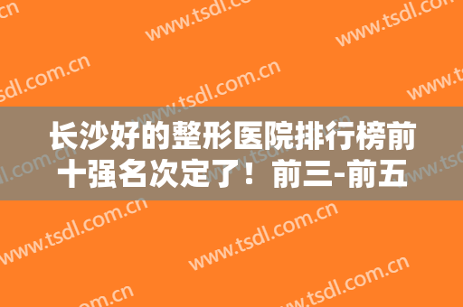 长沙好的整形医院排行榜前十强名次定了！前三-前五家家火爆~附价格