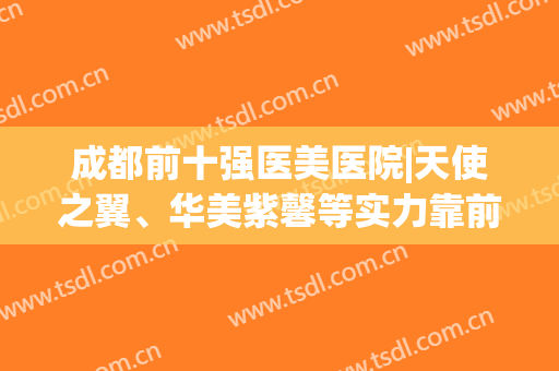 成都前十强医美医院|天使之翼、华美紫馨等实力靠前|价格表！(成都天使之翼美容医院怎么样)