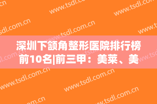 深圳下颔角整形医院排行榜前10名|前三甲：美莱、美加美实力不分伯仲(深圳前十整形医院)