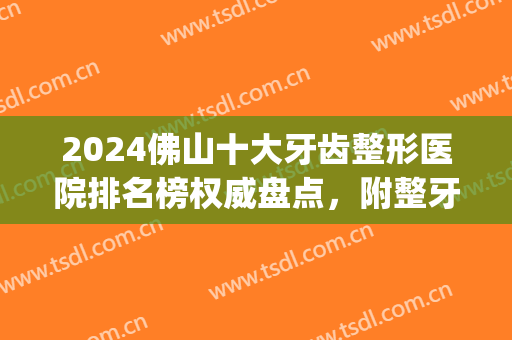 2024佛山十大牙齿整形医院排名榜权威盘点，附整牙价目明细清单~(佛山整牙多少钱)