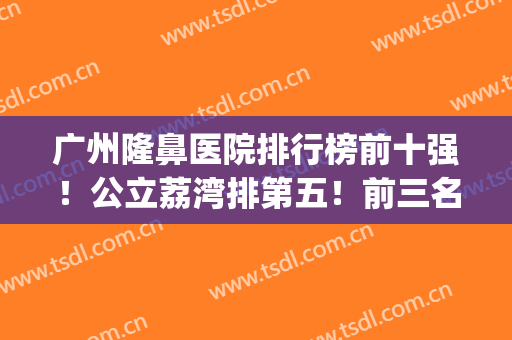 广州隆鼻医院排行榜前十强！公立荔湾排第五！前三名实力(价格)查看