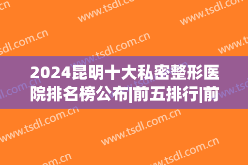 2024昆明十大私密整形医院排名榜公布|前五排行|前三技术（口碑）点评(昆明最大整形医院有哪些)