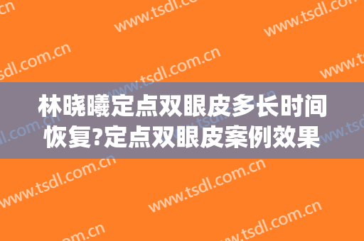 林晓曦定点双眼皮多长时间恢复?定点双眼皮案例效果对比图_上海交通大学医学院附属第九人民医院