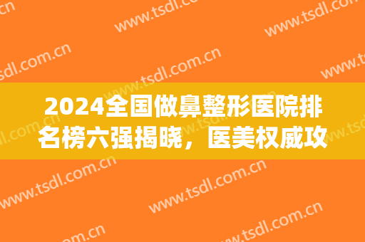 2024全国做鼻整形医院排名榜六强揭晓，医美权威攻略：华美锁定榜一(隆鼻整形专家排名)