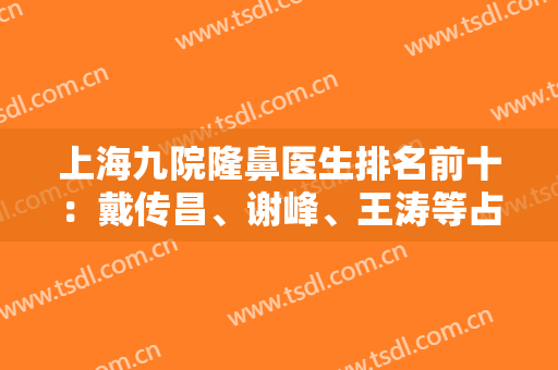 上海九院隆鼻医生排名前十：戴传昌、谢峰、王涛等占据三大头！价格清单！