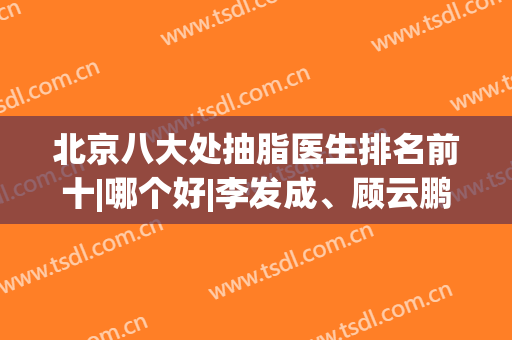 北京八大处抽脂医生排名前十|哪个好|李发成、顾云鹏等占据前二|价格表！