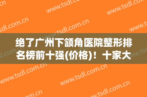 绝了广州下颔角医院整形排名榜前十强(价格)！十家大咖好医院任意选