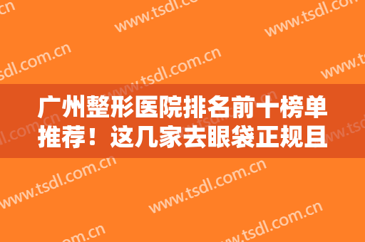 广州整形医院排名前十榜单推荐！这几家去眼袋正规且有资质！口碑炸裂