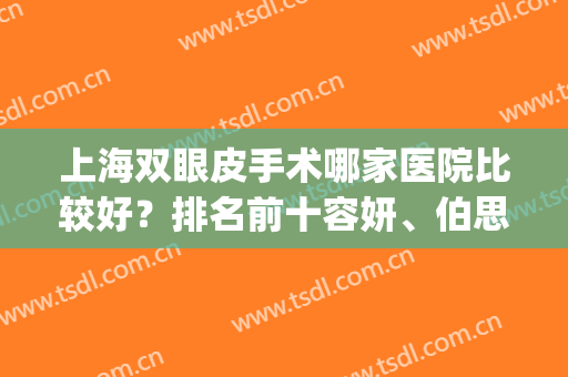 上海双眼皮手术哪家医院比较好？排名前十容妍、伯思立等人气较高！(上海伯思立做双眼皮怎么样)