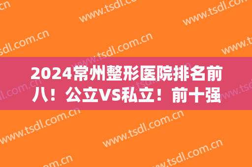 2024常州整形医院排名前八！公立VS私立！前十强名单跟踪！(常州公立三甲整形医院)