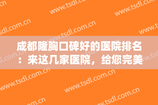 成都隆胸口碑好的医院排名：来这几家医院，给您完美胸型！(成都哪家医院隆胸好)