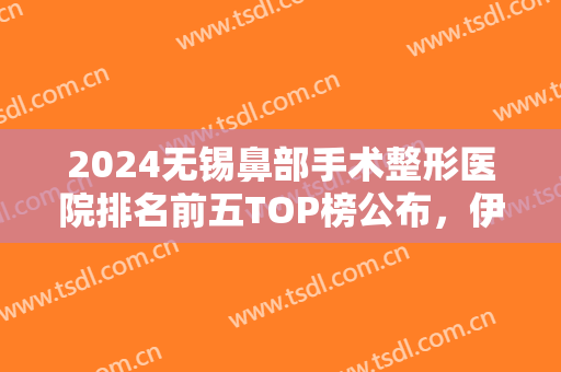 2024无锡鼻部手术整形医院排名前五TOP榜公布，伊尔美锁定前三，附价格一览