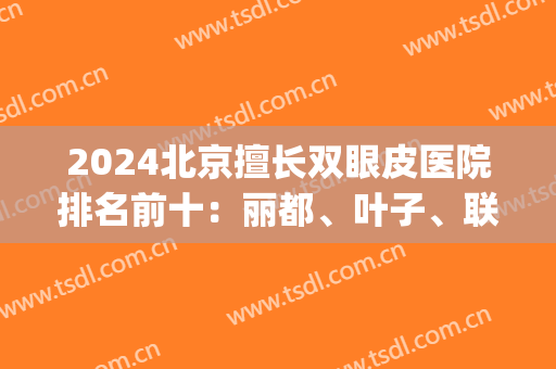 2024北京擅长双眼皮医院排名前十：丽都、叶子、联合丽格等多方面展现！(北京做双眼皮手术医院排名)