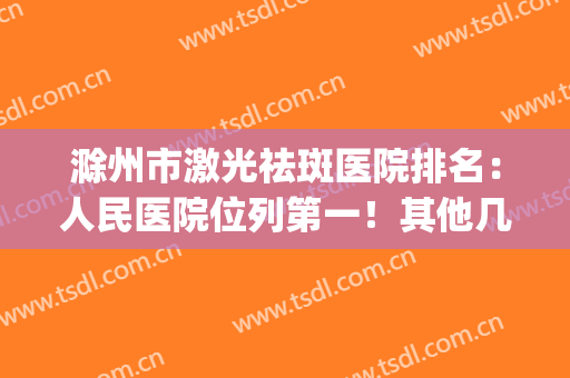 滁州市激光祛斑医院排名：人民医院位列第一！其他几家也同样力推(激光祛斑医院排行)