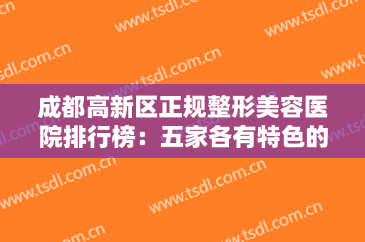 成都高新区正规整形美容医院排行榜：五家各有特色的医院，哪个是你想选择的一家呢？