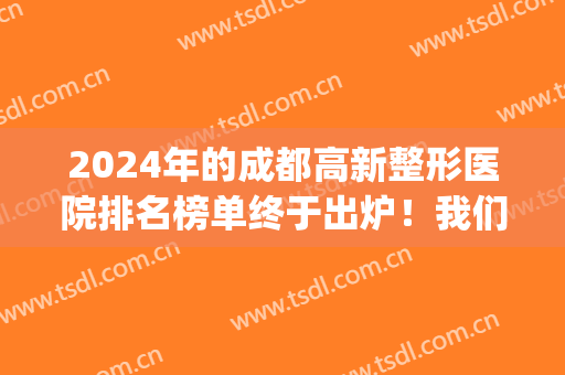 2024年的成都高新整形医院排名榜单终于出炉！我们一起来看看吧(成都整形医院排名前三)
