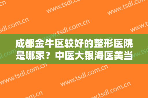 成都金牛区较好的整形医院是哪家？中医大银海医美当之无愧，再来看看还有哪些其他医院