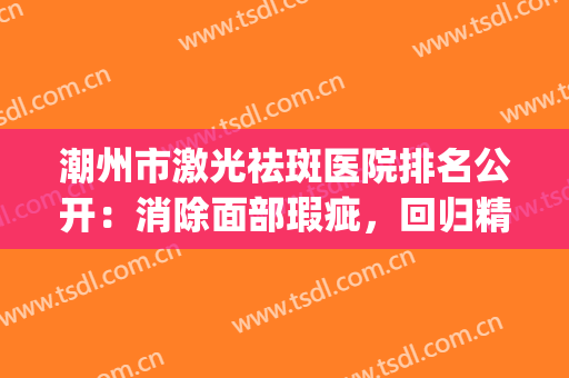 潮州市激光祛斑医院排名公开：消除面部瑕疵，回归精致美好(潮州哪里有激光祛斑的医院)