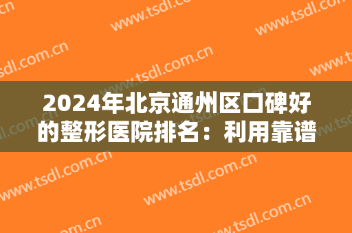 2024年北京通州区口碑好的整形医院排名：利用靠谱的渠道，让自己更加美丽