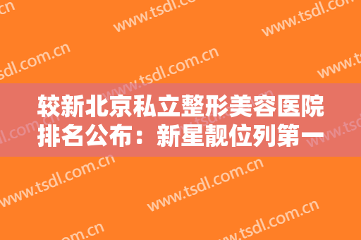 较新北京私立整形美容医院排名公布：新星靓位列第一，名至实归！其他还有哪些？